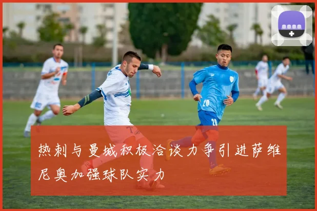 热刺与曼城积极洽谈力争引进萨维尼奥加强球队实力