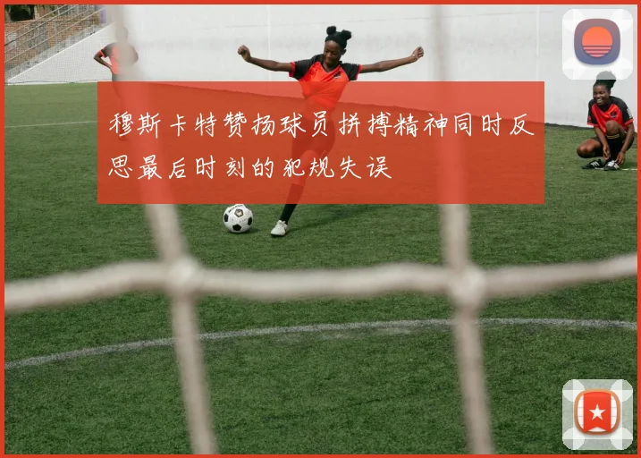 穆斯卡特赞扬球员拼搏精神同时反思最后时刻的犯规失误