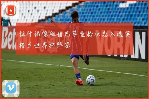 拉什福德租借巴萨重拾状态入选英格兰世界杯阵容