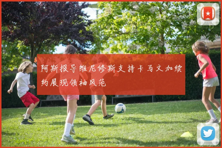阿斯报导维尼修斯支持卡马文加续约展现领袖风范