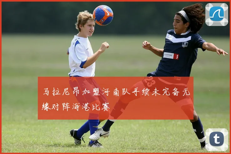 马拉尼昂加盟河南队手续未完备无缘对阵海港比赛