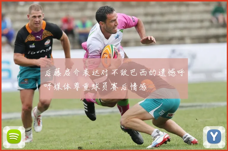 后藤启介表达对不敌巴西的遗憾呼吁媒体尊重球员赛后情感