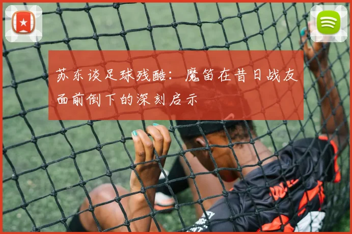 苏东谈足球残酷：魔笛在昔日战友面前倒下的深刻启示