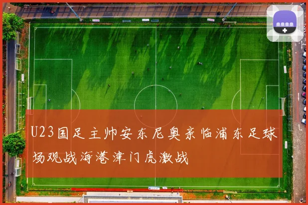 U23国足主帅安东尼奥亲临浦东足球场观战海港津门虎激战