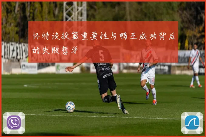 怀特谈投篮重要性与鸭王成功背后的失败哲学