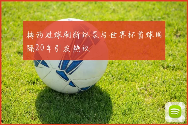 梅西进球刷新纪录与世界杯首球间隔20年引发热议