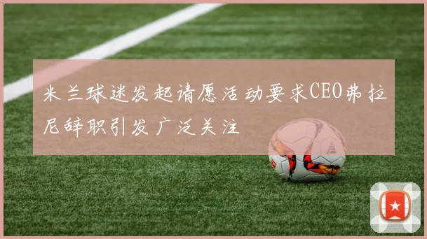 米兰球迷发起请愿活动要求CEO弗拉尼辞职引发广泛关注