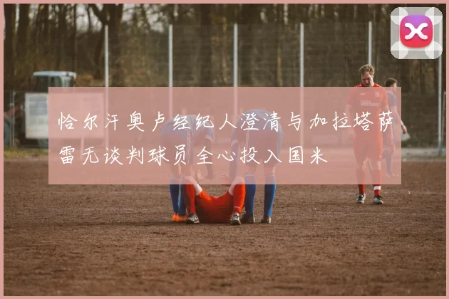 恰尔汗奥卢经纪人澄清与加拉塔萨雷无谈判球员全心投入国米