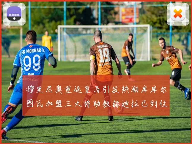 穆里尼奥重返皇马引发热潮库库尔图瓦加盟三大将助教赫迪拉已到位