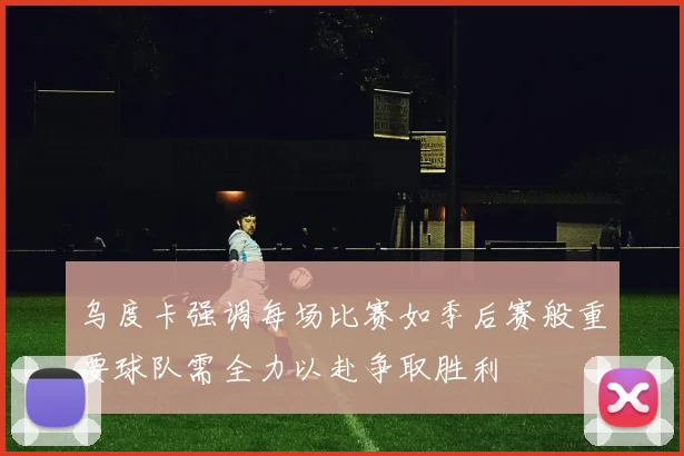 乌度卡强调每场比赛如季后赛般重要球队需全力以赴争取胜利