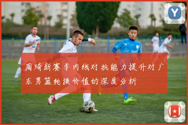 周琦新赛季内线对抗能力提升对广东男篮轮换价值的深度分析