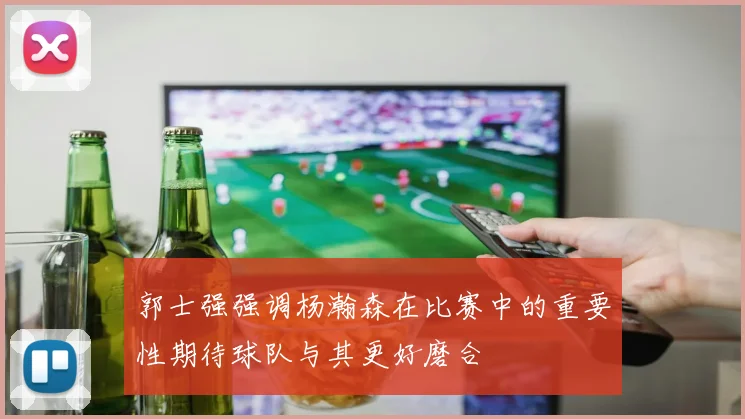 郭士强强调杨瀚森在比赛中的重要性期待球队与其更好磨合