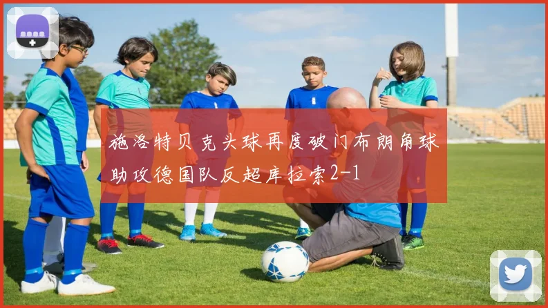 施洛特贝克头球再度破门布朗角球助攻德国队反超库拉索2-1