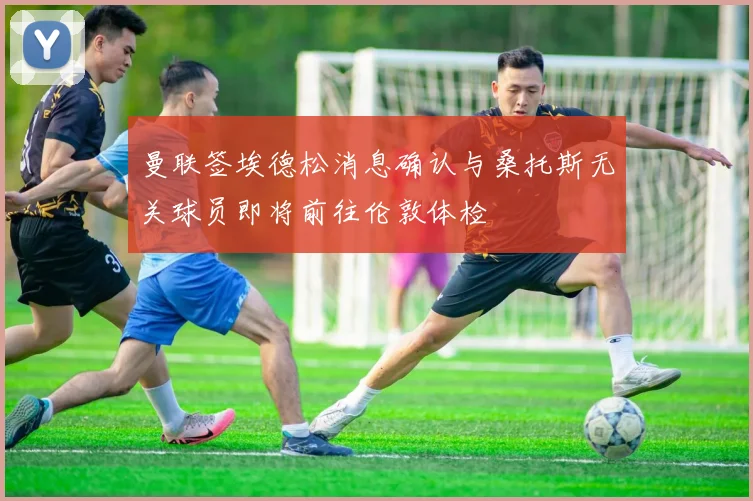 曼联签埃德松消息确认与桑托斯无关球员即将前往伦敦体检