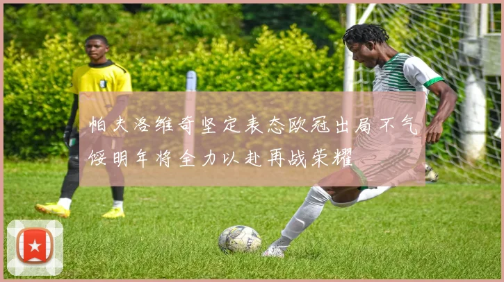 帕夫洛维奇坚定表态欧冠出局不气馁明年将全力以赴再战荣耀