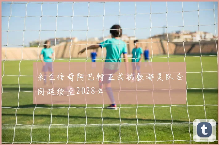 米兰传奇阿巴特正式执教都灵队合同延续至2028年