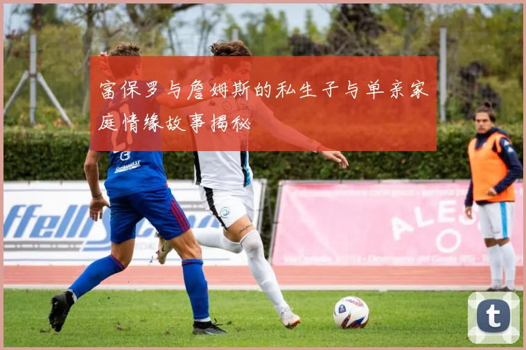 富保罗与詹姆斯的私生子与单亲家庭情缘故事揭秘
