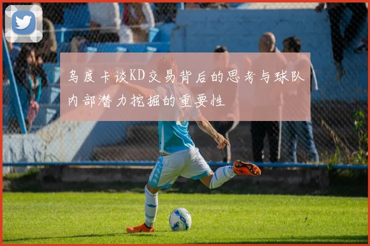 乌度卡谈KD交易背后的思考与球队内部潜力挖掘的重要性