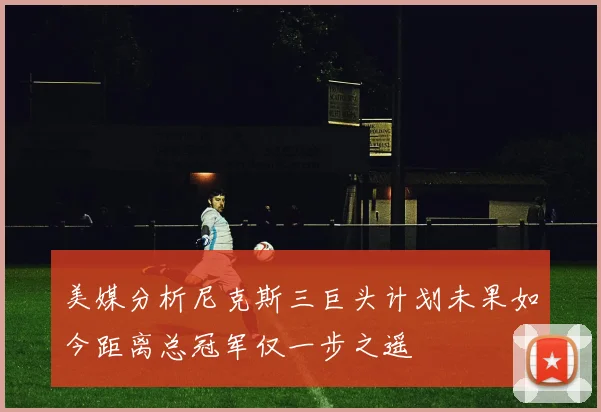 美媒分析尼克斯三巨头计划未果如今距离总冠军仅一步之遥