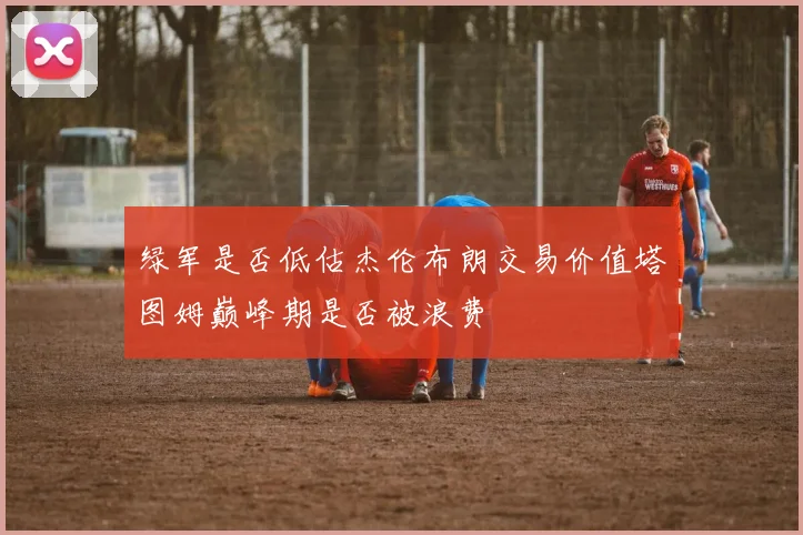 绿军是否低估杰伦布朗交易价值塔图姆巅峰期是否被浪费