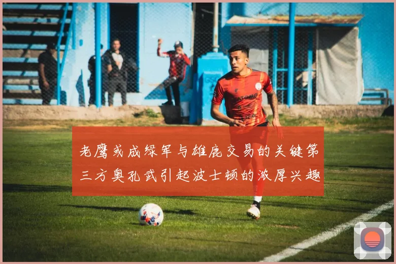 老鹰或成绿军与雄鹿交易的关键第三方奥孔武引起波士顿的浓厚兴趣