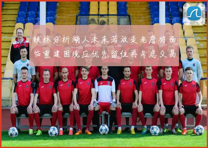 铁林分析湖人未来若放走老詹将面临重建困境应优先留住再考虑交易