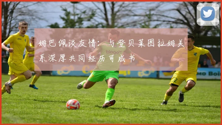 姆巴佩谈友情：与登贝莱图拉姆关系深厚共同经历可成书