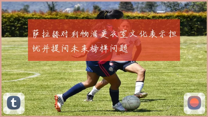 萨拉赫对利物浦更衣室文化表示担忧并提问未来榜样问题